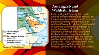 Aurangzeb and
Wahhabi Islam
• India’s Mughal Dynasty had made
various accommodations to Hindus, but
the emperor Aurangzeb sought to purge
the empire of this tolerance. In the
Arabian Peninsula, Muhammad ibn Abd
al-Wahhab launched a campaign to
purge the region of what he saw as
idolatrous practices such as sacred
tombs and sinful practices such as
tobacco and hashish use. He received
political backing from Muhammad ibn
Saud. After 1800, Wahhabi Islam would
be associated with resistance to
Western penetration of the Dar al-Islam.Spread of Wahhabi Islam
 