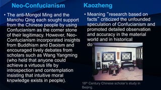 Neo-Confucianism Kaozheng
• Meaning “research based on
facts” criticized the unfounded
speculation of Confucianism and
promoted detailed observation
and accuracy in the material
world and in historical
documents.
• The anti-Mongol Ming and the
Manchu Qing each sought support
from the Chinese people by using
Confucianism as the corner stone
of their legitimacy. However, Neo-
Confucianism incorporated insights
from Buddhism and Daoism and
encouraged lively debates from
scholars such as Wang Yangming
(who held that anyone could
achieve a virtuous life by
introspection and contemplation
insisting that intuitive moral
knowledge exists in people).
 