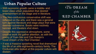 Urban Popular Culture
• With economic growth came a middle- and
lower-class urban population that desired
entertainment on the stage and in literature.
• The Neo-confuscous conservative shift was
reflected on the arts, and there was a general
turn against literature and stage plays that were
deemed subversive. Books were routinely
banned, and theaters shut down.
• Despite this oppressive atmosphere, some
creative work did gather attention, as with the
poetry of Yuan Mei and Cao Xueqin’s
novel Dream of the Red Chamber.
• It was a massive sprawling novel that dramatized
the life of an elite eighteenth-century family. The
Confucian elite looked at this popular culture with
disdain.
 