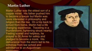 Martin Luther
Martin Luther was the eldest son of a
copper miner. His father pushed him
to become a lawyer but Martin was
more interested in philosophy and
religion than the law. On a trip back to
school from home, Martin had a life
changing experience. Traveling in a
thunderstorm, lightening struck nearby.
Feeling scared and helpless, he
prayed to St. Anne for safety and
pledged to become a monk. His
deliverance from the storm led to his
withdraw from law school and
admittance to an Augustinian
 