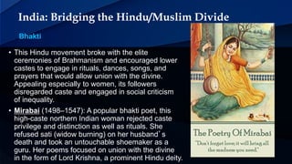 India: Bridging the Hindu/Muslim Divide
Bhakti
• This Hindu movement broke with the elite
ceremonies of Brahmanism and encouraged lower
castes to engage in rituals, dances, songs, and
prayers that would allow union with the divine.
Appealing especially to women, its followers
disregarded caste and engaged in social criticism
of inequality.
• Mirabai (1498–1547): A popular bhakti poet, this
high-caste northern Indian woman rejected caste
privilege and distinction as well as rituals. She
refused sati (widow burning) on her husband’s
death and took an untouchable shoemaker as a
guru. Her poems focused on union with the divine
in the form of Lord Krishna, a prominent Hindu deity.
 