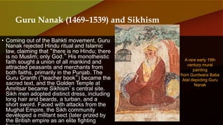 • Coming out of the Bahkti movement, Guru
Nanak rejected Hindu ritual and Islamic
law, claiming that “there is no Hindu; there
is no Muslim; only God.” His monotheistic
faith sought a union of all mankind and
attracted peasants and merchants from
both faiths, primarily in the Punjab. The
Guru Granth (“teacher book”) became the
sacred text, and the Golden Temple at
Amritsar became Sikhism’s central site.
Sikh men adopted distinct dress, including
long hair and beards, a turban, and a
short sword. Faced with attacks from the
Mughal Empire, the Sikh community
developed a militant sect (later prized by
the British empire as an elite fighting
A rare early 19th
century mural
painting
from Gurdwara Baba
Atal depicting Guru
Nanak
Guru Nanak (1469–1539) and Sikhism
 