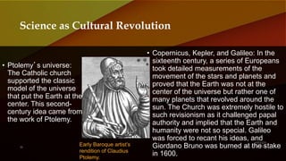 • Ptolemy’s universe:
The Catholic church
supported the classic
model of the universe
that put the Earth at the
center. This second-
century idea came from
the work of Ptolemy.
• Copernicus, Kepler, and Galileo: In the
sixteenth century, a series of Europeans
took detailed measurements of the
movement of the stars and planets and
proved that the Earth was not at the
center of the universe but rather one of
many planets that revolved around the
sun. The Church was extremely hostile to
such revisionism as it challenged papal
authority and implied that the Earth and
humanity were not so special. Galileo
was forced to recant his ideas, and
Giordano Bruno was burned at the stake
in 1600.
Science as Cultural Revolution
Early Baroque artist’s
rendition of Claudius
Ptolemy.
 