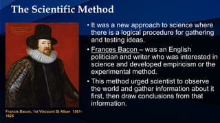 The Scientific Method
• It was a new approach to science where
there is a logical procedure for gathering
and testing ideas.
• Frances Bacon – was an English
politician and writer who was interested in
science and developed empiricism or the
experimental method.
• This method urged scientist to observe
the world and gather information about it
first, then draw conclusions from that
information.
Francis Bacon, 1st Viscount St Alban 1561-
1626
 