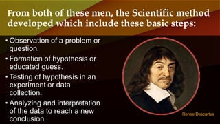 • Observation of a problem or
question.
• Formation of hypothesis or
educated guess.
• Testing of hypothesis in an
experiment or data
collection.
• Analyzing and interpretation
of the data to reach a new
conclusion.
From both of these men, the Scientific method
developed which include these basic steps:
Renee Descartes
 