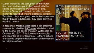 • Luther witnessed the corruption of the church
first hand and was particularly upset with the
selling of indulgences or pardons for sins.
Johanna Tetzel sold these in an effort to raise
money to rebuild St. Peter’s Cathedral in Rome.
Tetzel and his priests gave people the impression
that by buying indulgences, they could buy their
way into heaven
• In response, Martin Luther wrote a set of formal
statements called his 95 Theses which he posted
to the door of the castle church in Wittenberg on
October 31, 1517. This document was copied
and reprinted all over Germany. Luther’s actions
are seen to begin the Reformation or a movement
for religious reform.
 