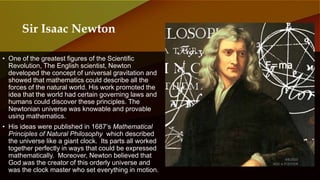 • One of the greatest figures of the Scientific
Revolution, The English scientist, Newton
developed the concept of universal gravitation and
showed that mathematics could describe all the
forces of the natural world. His work promoted the
idea that the world had certain governing laws and
humans could discover these principles. The
Newtonian universe was knowable and provable
using mathematics.
• His ideas were published in 1687’s Mathematical
Principles of Natural Philosophy which described
the universe like a giant clock. Its parts all worked
together perfectly in ways that could be expressed
mathematically. Moreover, Newton believed that
God was the creator of this orderly universe and
was the clock master who set everything in motion.
Sir Isaac Newton
 