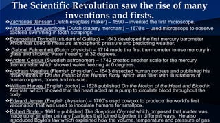 Zacharias Janssen (Dutch eyeglass maker) – 1590 – invented the first microscope.
Anton van Leeuwenhoek (Dutch drapery merchant) – 1670’s – used microscope to observe
bacteria swimming in tooth scrapings.
Evangelista Torricelli (student of Galileo) – 1643 developed the first mercury barometer
which was used to measure atmospheric pressure and predicting weather.
 Gabriel Fahrenheit (Dutch physicist) – 1714 made the first thermometer to use mercury in
glass and showed water freezing at 32 degrees.
Anders Celsius (Swedish astronomer) – 1742 created another scale for the mercury
thermometer which showed water freezing at 0 degrees.
Andreas Vesalius (Flemish physician) – 1543 dissected human corpses and published his
observations in On the Fabric of the Human Body which was filled with illustrations of
human organs, bones and muscle.
William Harvey (English doctor) – 1628 published On the Motion of the Heart and Blood in
Animals which showed that the heart acted as a pump to circulate blood throughout the
body.
Edward Jenner (English physician) – 1700’s used cowpox to produce the world’s first
vaccination that was used to inoculate humans for smallpox.
Robert Boyle – 1661 – published The Sceptical Chymist which proposed that matter was
made up of smaller primary [particles that joined together in different ways. He also
introduced Boyle’s law which explained how the volume, temperature and pressure of gas
The Scientific Revolution saw the rise of many
inventions and firsts.
 