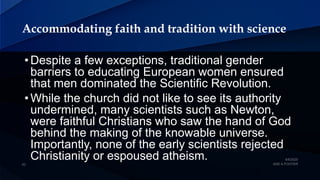 Accommodating faith and tradition with science
• Despite a few exceptions, traditional gender
barriers to educating European women ensured
that men dominated the Scientific Revolution.
• While the church did not like to see its authority
undermined, many scientists such as Newton,
were faithful Christians who saw the hand of God
behind the making of the knowable universe.
Importantly, none of the early scientists rejected
Christianity or espoused atheism.
 
