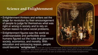 • Enlightenment thinkers and writers set the
stage for revolution by their encouragement
of people to judge for themselves what was
right or wrong in society and to rely on
human reason to solve social problems.
• Enlightenment figures saw the world as
understandable and perfectible once
humans figured out the rules that governed
society, economics, and morality. With
education and embracing reason, people
could become “enlightened.”
Science and Enlightenment
 