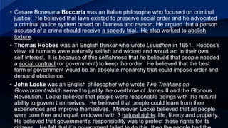 • Cesare Bonesana Beccaria was an Italian philosophe who focused on criminal
justice. He believed that laws existed to preserve social order and he advocated
a criminal justice system based on fairness and reason. He argued that a person
accused of a crime should receive a speedy trial. He also worked to abolish
torture.
• Thomas Hobbes was an English thinker who wrote Leviathan in 1651. Hobbes’s
view, all humans were naturally selfish and wicked and would act in their own
self-interest. It is because of this selfishness that he believed that people needed
a social contract (or government) to keep the order. He believed that the best
form of government would be an absolute monarchy that could impose order and
demand obedience.
• John Locke was an English philosopher who wrote Two Treatises on
Government which served to justify the overthrow of James II and the Glorious
Revolution. Locke believed that people were reasonable beings with the natural
ability to govern themselves. He believed that people could learn from their
experiences and improve themselves. Moreover, Locke believed that all people
were born free and equal, endowed with 3 natural rights: life, liberty and property.
He believed that government’s responsibility was to protect these rights for its
 