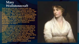 Mary
Wollstonecraft
Self-taught and ran a school with her
sisters before joining a London publisher
and writing. She believed that women, like
men, need education to become virtuous
and useful. She argued for women’s rights
to become educated and to participate in
politics. Her essay called a Vindication of
the Rights of Woman was written in 1792
and disagreed with Rousseau’s assertion
that women’s education should be
secondary to men’s.
Despite various progressive ideas about
social equality and a common rejection of
aristocratic privilege, men dominated the
Enlightenment, and the movement took a
dim view of education for women. That
said, there were women who played key
roles in hosting Parisian salons, a few who
published in the Encyclopedie, and
intellectuals such as Mary Wollstonecraft
who criticized the patriarchal and
misogynistic ideas of Rousseau and
others.
 