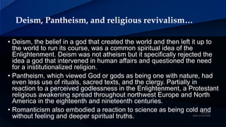 Deism, Pantheism, and religious revivalism…
• Deism, the belief in a god that created the world and then left it up to
the world to run its course, was a common spiritual idea of the
Enlightenment. Deism was not atheism but it specifically rejected the
idea a god that intervened in human affairs and questioned the need
for a institutionalized religion.
• Pantheism, which viewed God or gods as being one with nature, had
even less use of rituals, sacred texts, and the clergy. Partially in
reaction to a perceived godlessness in the Enlightenment, a Protestant
religious awakening spread throughout northwest Europe and North
America in the eighteenth and nineteenth centuries.
• Romanticism also embodied a reaction to science as being cold and
without feeling and deeper spiritual truths.
 