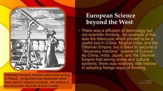 European Science
beyond the West
• There was a diffusion of technology but
not scientific thinking. An example of this
was the telescope which proved to be a
useful tool in China, Mughal India, and the
Ottoman Empire, but it failed to become a
“discovery machine” outside of Europe.
As China, India, Japan, and the Ottoman
Empire had strong states and cultural
systems, there was relatively little interest
in adopting foreign ways of thinking.
Johannes Hevelius, German astronomer livining
in Poland, constructed long telescopes which
were used to observe sunspots, the surface of
the moon and discover several comets.
 