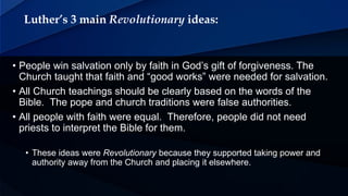 Luther’s 3 main Revolutionary ideas:
• People win salvation only by faith in God’s gift of forgiveness. The
Church taught that faith and “good works” were needed for salvation.
• All Church teachings should be clearly based on the words of the
Bible. The pope and church traditions were false authorities.
• All people with faith were equal. Therefore, people did not need
priests to interpret the Bible for them.
• These ideas were Revolutionary because they supported taking power and
authority away from the Church and placing it elsewhere.
 