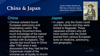China & Japan
China Japan
• In Japan, only the Dutch could
visit the islands and they were
limited to Nagasaki. Those
Japanese scholars who did
have contact with the Dutch
learned from various European
texts on medicine, astronomy,
and geography.
• Chinese scholars found
European astronomy and
mapmaking useful. The
kaozheng movement drew
much knowledge of the natural
world and mathematics from
contact with Europeans. The
Jesuits lost much face in China
after 1760 when it was
discovered that they had hid the
Copernican model of the
universe out of loyalty to church
Johann Adam Schall,von
Bell was a German Jesuit
astronomer active in China
 