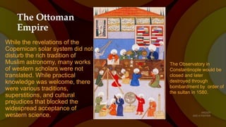 The Ottoman
Empire
While the revelations of the
Copernican solar system did not
disturb the rich tradition of
Muslim astronomy, many works
of western scholars were not
translated. While practical
knowledge was welcome, there
were various traditions,
superstitions, and cultural
prejudices that blocked the
widespread acceptance of
western science.
The Observatory in
Constantinople would be
closed and later
destroyed through
bombardment by order of
the sultan in 1580.
 