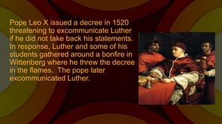 Pope Leo X issued a decree in 1520
threatening to excommunicate Luther
if he did not take back his statements.
In response, Luther and some of his
students gathered around a bonfire in
Wittenberg where he threw the decree
in the flames. The pope later
excommunicated Luther.
 