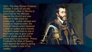 1521- The Holy Roman Emperor,
Charles V (only 20 yrs old)
summoned Luther to Worms to
stand trial for his offences
against the church and was
ordered to take back his
statements. Luther refused and
issued an imperial order, the
Edict of Worms which declared
Luther an outlaw and a heretic.
The edict stated that no one in
the empire was to give Luther
food or shelter and all of his
books were to be burned. Prince
Frederick the Wise of Saxony
went against the edict by giving
Luther shelter in one of his
castles.
 