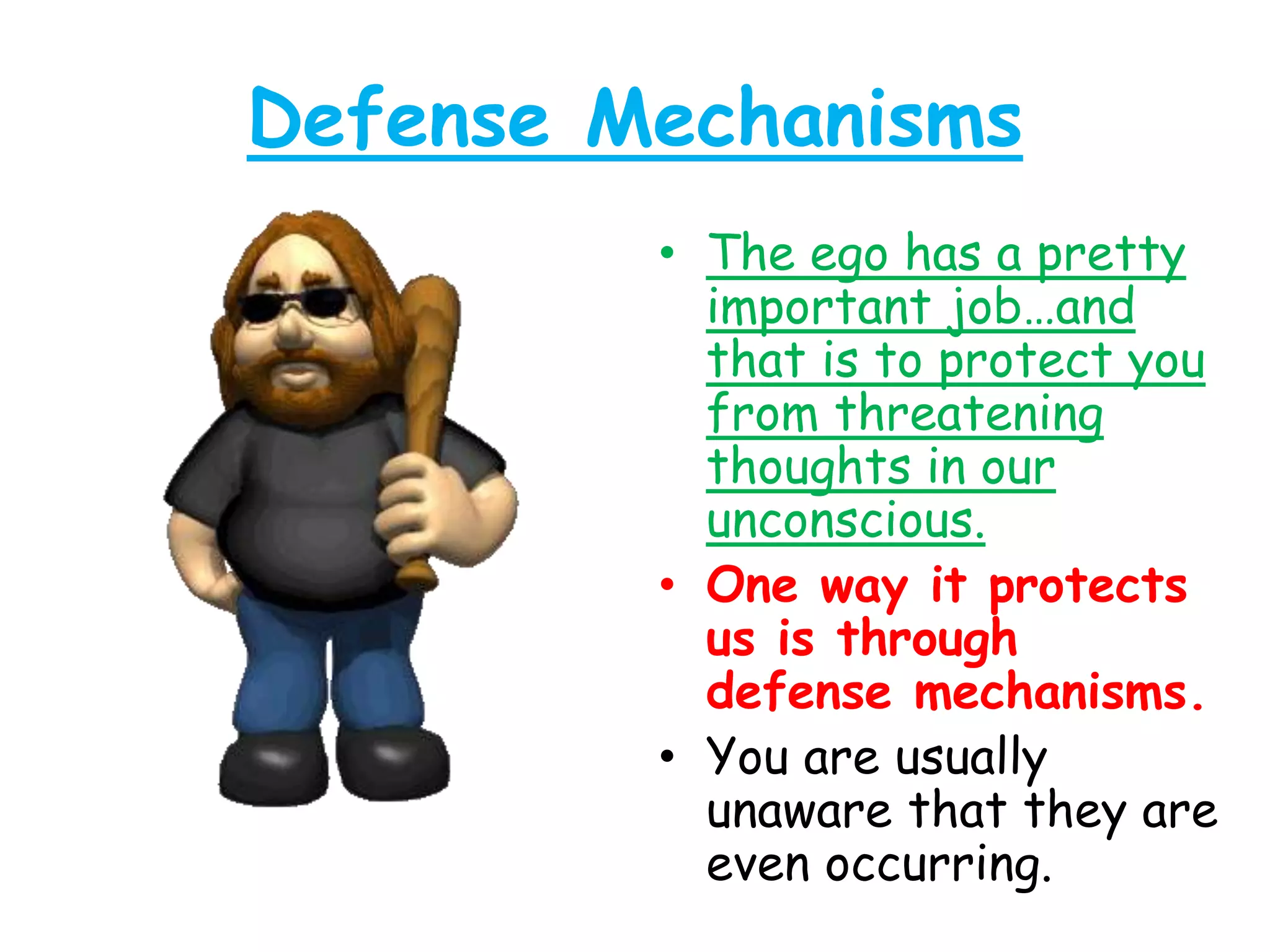 Defense Mechanisms
• The ego has a pretty
important job…and
that is to protect you
from threatening
thoughts in our
unconscious.
• One way it protects
us is through
defense mechanisms.
• You are usually
unaware that they are
even occurring.
 