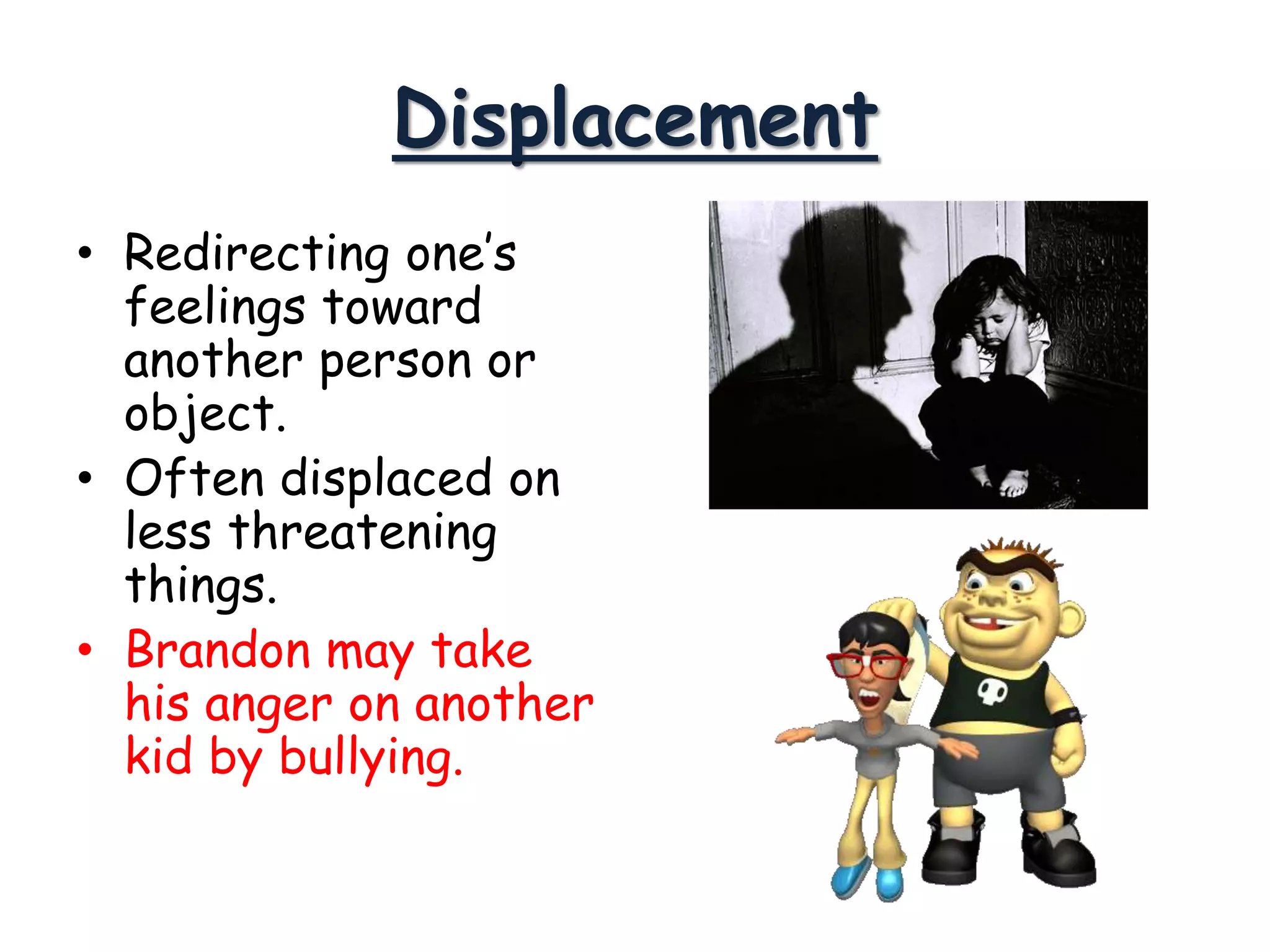 Displacement
• Redirecting one’s
feelings toward
another person or
object.
• Often displaced on
less threatening
things.
• Brandon may take
his anger on another
kid by bullying.
 