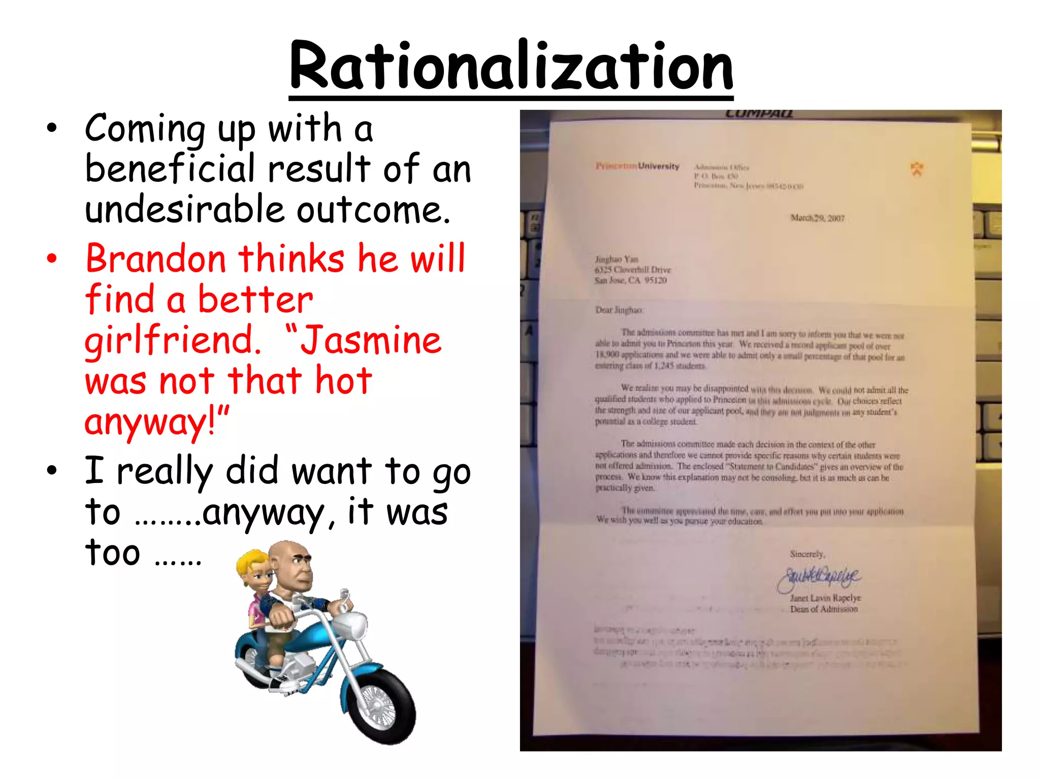 Rationalization
• Coming up with a
beneficial result of an
undesirable outcome.
• Brandon thinks he will
find a better
girlfriend. “Jasmine
was not that hot
anyway!”
• I really did want to go
to ……..anyway, it was
too ……
 