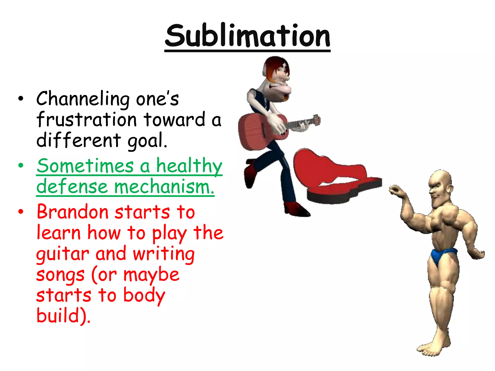 Sublimation
• Channeling one’s
frustration toward a
different goal.
• Sometimes a healthy
defense mechanism.
• Brandon starts to
learn how to play the
guitar and writing
songs (or maybe
starts to body
build).
 