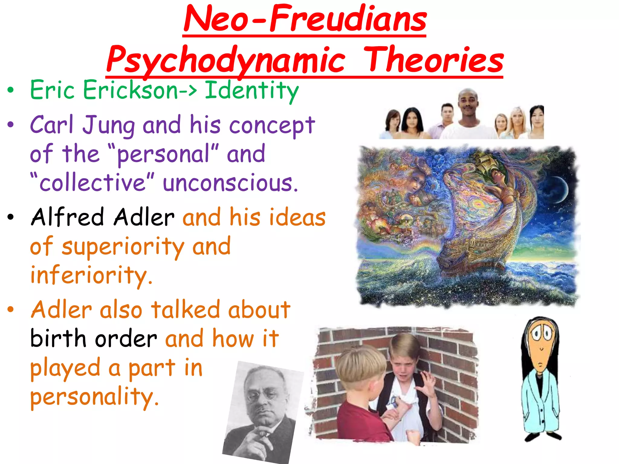 Neo-Freudians
Psychodynamic Theories
• Eric Erickson-> Identity
• Carl Jung and his concept
of the “personal” and
“collective” unconscious.
• Alfred Adler and his ideas
of superiority and
inferiority.
• Adler also talked about
birth order and how it
played a part in
personality.
 