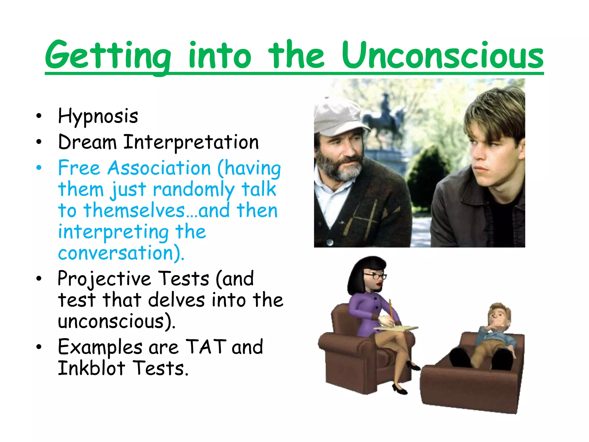 Getting into the Unconscious
• Hypnosis
• Dream Interpretation
• Free Association (having
them just randomly talk
to themselves…and then
interpreting the
conversation).
• Projective Tests (and
test that delves into the
unconscious).
• Examples are TAT and
Inkblot Tests.
 