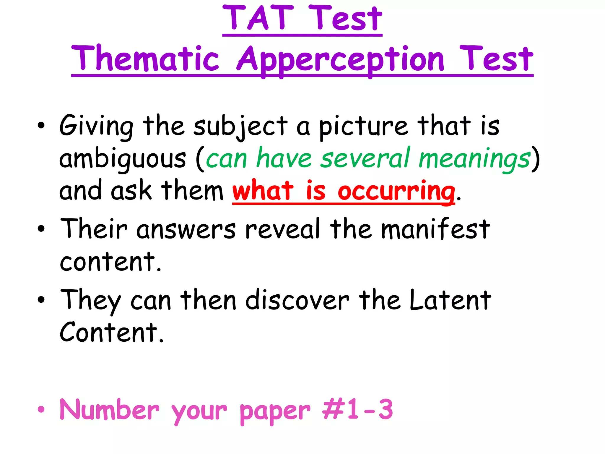 TAT Test
Thematic Apperception Test
• Giving the subject a picture that is
ambiguous (can have several meanings)
and ask them what is occurring.
• Their answers reveal the manifest
content.
• They can then discover the Latent
Content.
• Number your paper #1-3
 