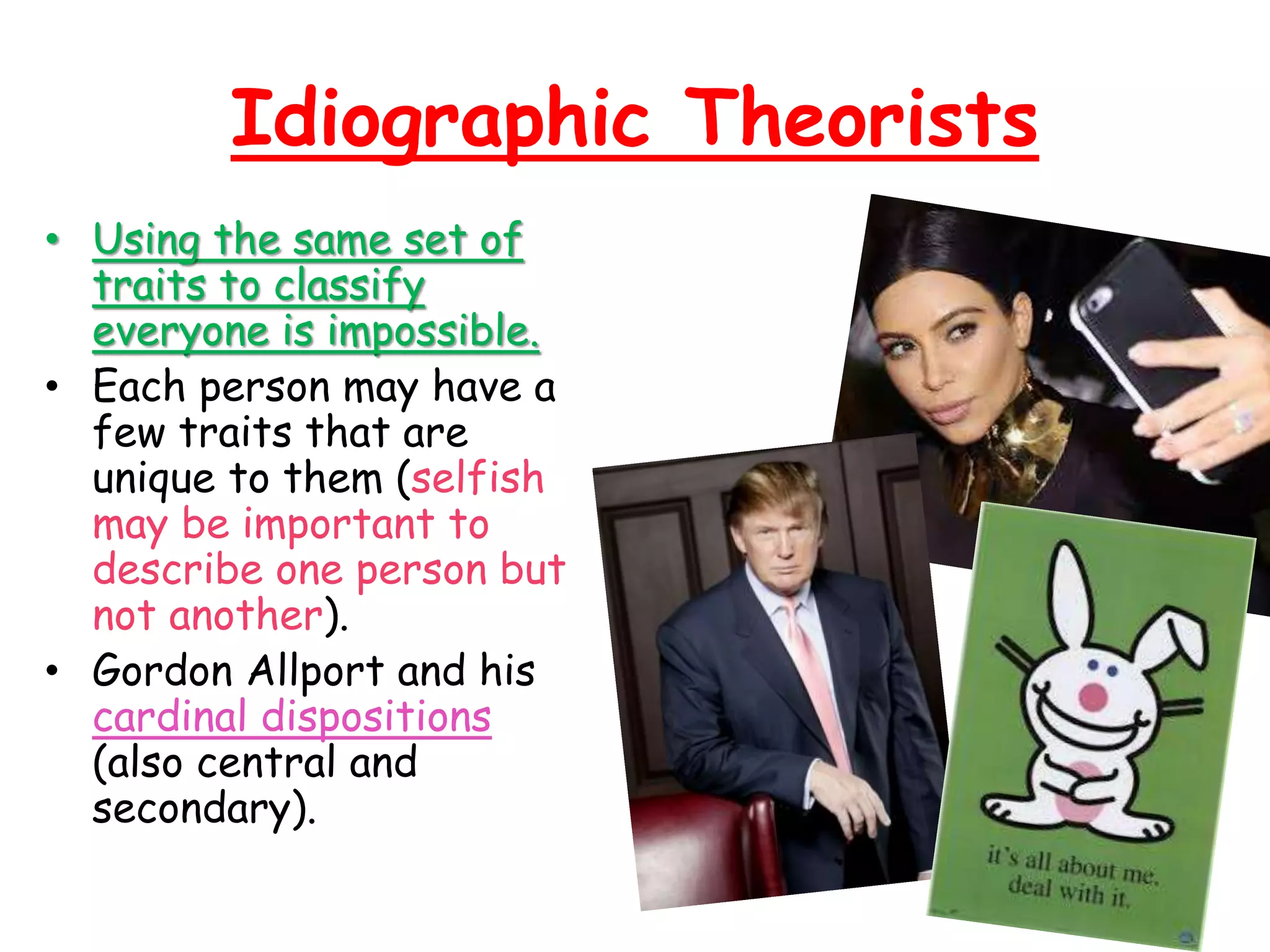 Idiographic Theorists
• Using the same set of
traits to classify
everyone is impossible.
• Each person may have a
few traits that are
unique to them (selfish
may be important to
describe one person but
not another).
• Gordon Allport and his
cardinal dispositions
(also central and
secondary).
 