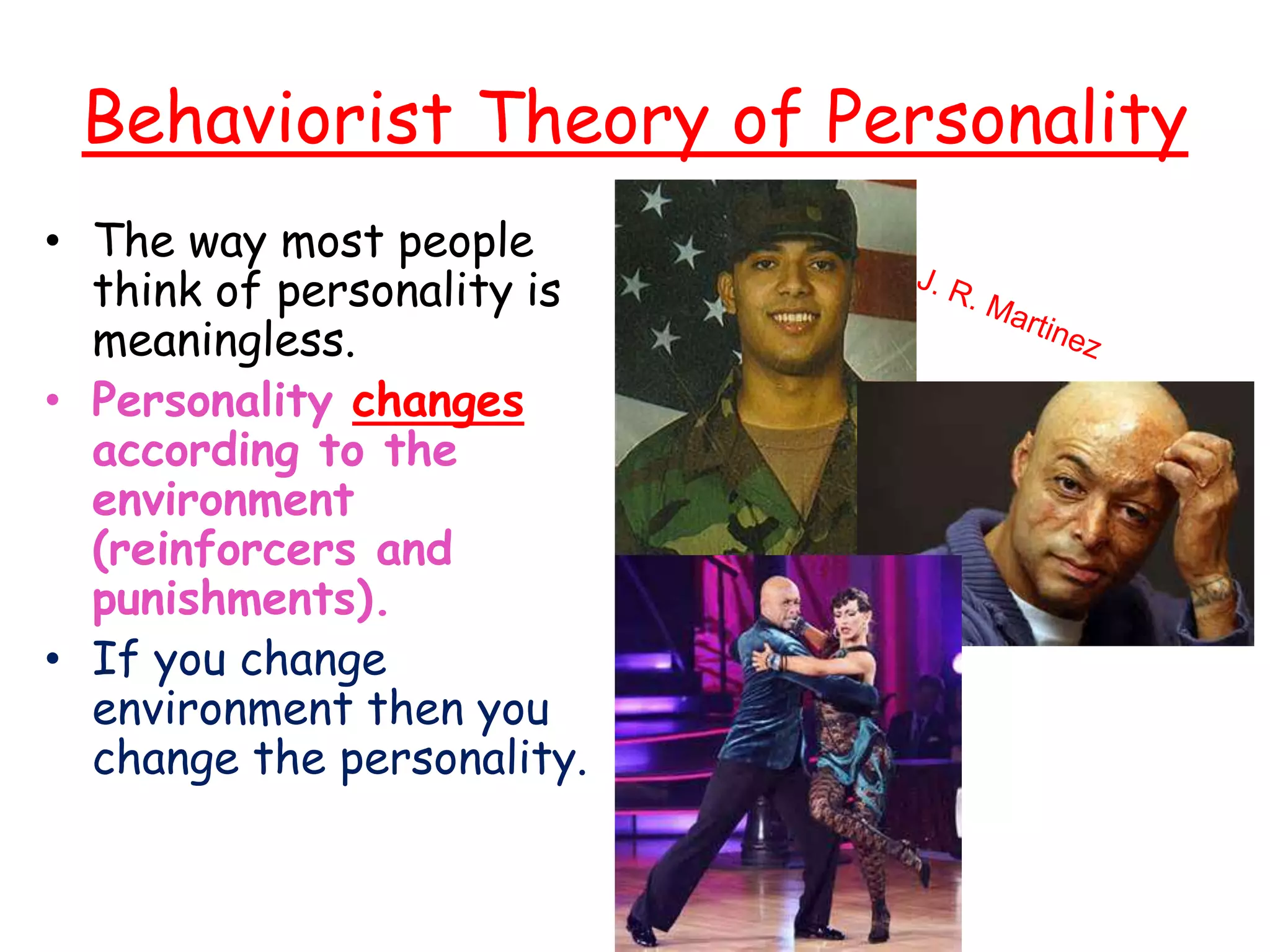 Behaviorist Theory of Personality
• The way most people
think of personality is
meaningless.
• Personality changes
according to the
environment
(reinforcers and
punishments).
• If you change
environment then you
change the personality.
 
