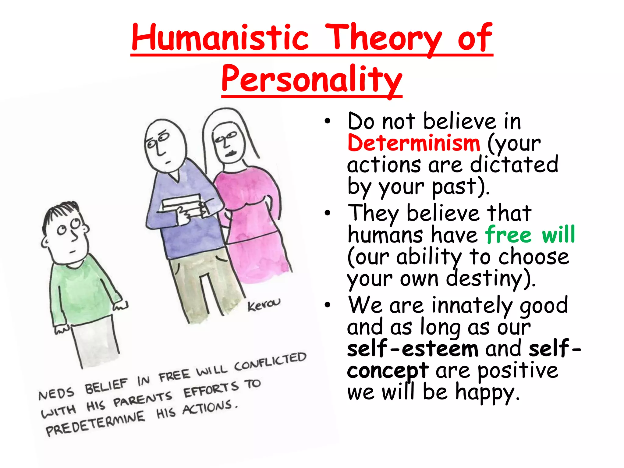 Humanistic Theory of
Personality
• Do not believe in
Determinism (your
actions are dictated
by your past).
• They believe that
humans have free will
(our ability to choose
your own destiny).
• We are innately good
and as long as our
self-esteem and self-
concept are positive
we will be happy.
 