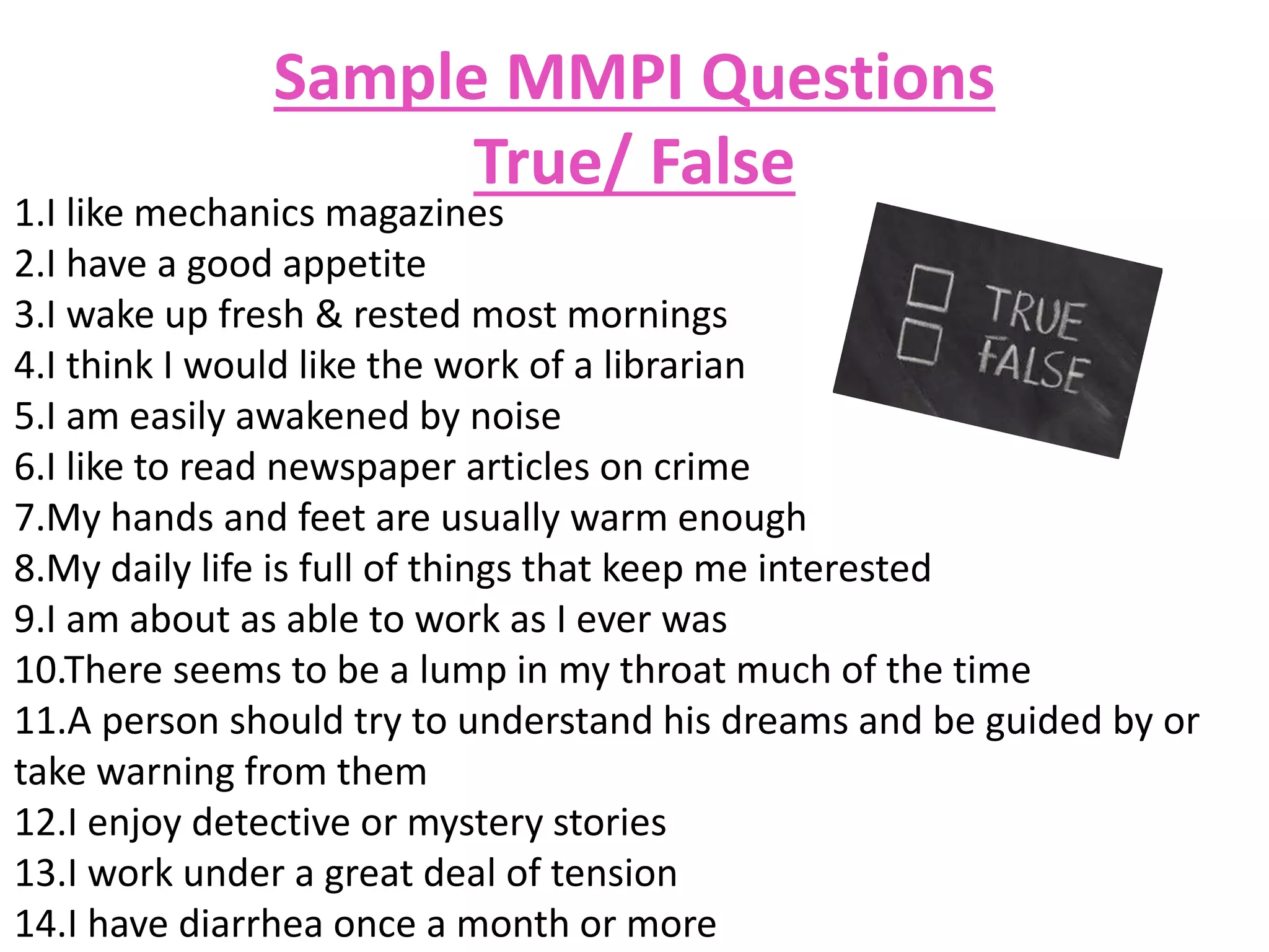 Sample MMPI Questions
True/ False
1.I like mechanics magazines
2.I have a good appetite
3.I wake up fresh & rested most mornings
4.I think I would like the work of a librarian
5.I am easily awakened by noise
6.I like to read newspaper articles on crime
7.My hands and feet are usually warm enough
8.My daily life is full of things that keep me interested
9.I am about as able to work as I ever was
10.There seems to be a lump in my throat much of the time
11.A person should try to understand his dreams and be guided by or
take warning from them
12.I enjoy detective or mystery stories
13.I work under a great deal of tension
14.I have diarrhea once a month or more
 
