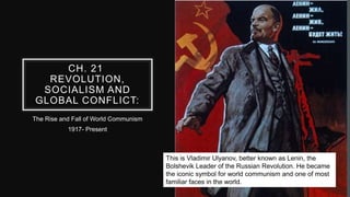 CH. 21
REVOLUTION,
SOCIALISM AND
GLOBAL CONFLICT:
The Rise and Fall of World Communism
1917- Present
This is Vladimir Ulyanov, better known as Lenin, the
Bolshevik Leader of the Russian Revolution. He became
the iconic symbol for world communism and one of most
familiar faces in the world.
 