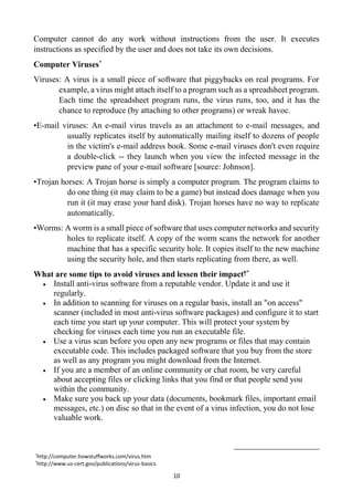 10
Computer cannot do any work without instructions from the user. It executes
instructions as specified by the user and does not take its own decisions.
Computer Viruses*
Viruses: A virus is a small piece of software that piggybacks on real programs. For
example, a virus might attach itself to a program such as a spreadsheet program.
Each time the spreadsheet program runs, the virus runs, too, and it has the
chance to reproduce (by attaching to other programs) or wreak havoc.
•E-mail viruses: An e-mail virus travels as an attachment to e-mail messages, and
usually replicates itself by automatically mailing itself to dozens of people
in the victim's e-mail address book. Some e-mail viruses don't even require
a double-click -- they launch when you view the infected message in the
preview pane of your e-mail software [source: Johnson].
•Trojan horses: A Trojan horse is simply a computer program. The program claims to
do one thing (it may claim to be a game) but instead does damage when you
run it (it may erase your hard disk). Trojan horses have no way to replicate
automatically.
•Worms: A worm is a small piece of software that uses computer networks and security
holes to replicate itself. A copy of the worm scans the network for another
machine that has a specific security hole. It copies itself to the new machine
using the security hole, and then starts replicating from there, as well.
What are some tips to avoid viruses and lessen their impact?*
 Install anti-virus software from a reputable vendor. Update it and use it
regularly.
 In addition to scanning for viruses on a regular basis, install an "on access"
scanner (included in most anti-virus software packages) and configure it to start
each time you start up your computer. This will protect your system by
checking for viruses each time you run an executable file.
 Use a virus scan before you open any new programs or files that may contain
executable code. This includes packaged software that you buy from the store
as well as any program you might download from the Internet.
 If you are a member of an online community or chat room, be very careful
about accepting files or clicking links that you find or that people send you
within the community.
 Make sure you back up your data (documents, bookmark files, important email
messages, etc.) on disc so that in the event of a virus infection, you do not lose
valuable work.
*http://computer.howstuffworks.com/virus.htm
*http://www.us-cert.gov/publications/virus-basics
 