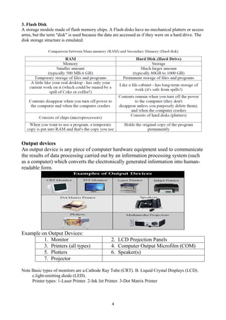 4
3. Flash Disk
A storage module made of flash memory chips. A Flash disks have no mechanical platters or access
arms, but the term "disk" is used because the data are accessed as if they were on a hard drive. The
disk storage structure is emulated.
Output devices
An output device is any piece of computer hardware equipment used to communicate
the results of data processing carried out by an information processing system (such
as a computer) which converts the electronically generated information into human-
readable form.
Example on Output Devices:
1. Monitor 2. LCD Projection Panels
3. Printers (all types) 4. Computer Output Microfilm (COM)
5. Plotters 6. Speaker(s)
7. Projector
Note Basic types of monitors are a.Cathode Ray Tube (CRT). B. Liquid Crystal Displays (LCD).
c.light-emitting diode (LED).
Printer types: 1-Laser Printer. 2-Ink Jet Printer. 3-Dot Matrix Printer
 