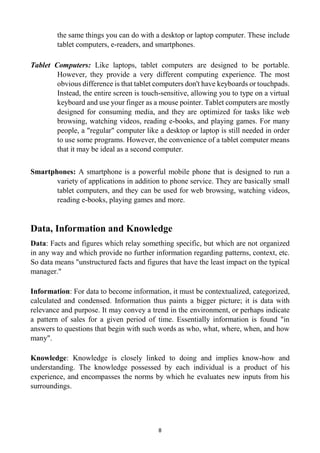 8
the same things you can do with a desktop or laptop computer. These include
tablet computers, e-readers, and smartphones.
Tablet Computers: Like laptops, tablet computers are designed to be portable.
However, they provide a very different computing experience. The most
obvious difference is that tablet computers don't have keyboards or touchpads.
Instead, the entire screen is touch-sensitive, allowing you to type on a virtual
keyboard and use your finger as a mouse pointer. Tablet computers are mostly
designed for consuming media, and they are optimized for tasks like web
browsing, watching videos, reading e-books, and playing games. For many
people, a "regular" computer like a desktop or laptop is still needed in order
to use some programs. However, the convenience of a tablet computer means
that it may be ideal as a second computer.
Smartphones: A smartphone is a powerful mobile phone that is designed to run a
variety of applications in addition to phone service. They are basically small
tablet computers, and they can be used for web browsing, watching videos,
reading e-books, playing games and more.
Data, Information and Knowledge
Data: Facts and figures which relay something specific, but which are not organized
in any way and which provide no further information regarding patterns, context, etc.
So data means "unstructured facts and figures that have the least impact on the typical
manager."
Information: For data to become information, it must be contextualized, categorized,
calculated and condensed. Information thus paints a bigger picture; it is data with
relevance and purpose. It may convey a trend in the environment, or perhaps indicate
a pattern of sales for a given period of time. Essentially information is found "in
answers to questions that begin with such words as who, what, where, when, and how
many".
Knowledge: Knowledge is closely linked to doing and implies know-how and
understanding. The knowledge possessed by each individual is a product of his
experience, and encompasses the norms by which he evaluates new inputs from his
surroundings.
 