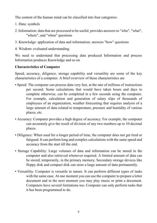 9
The content of the human mind can be classified into four categories:
1. Data: symbols
2. Information: data that are processed to be useful; provides answers to "who", "what",
"where", and "when" questions
3. Knowledge: application of data and information; answers "how" questions
4. Wisdom: evaluated understanding.
We need to understand that processing data produced Information and process
Information produces Knowledge and so on
Characteristics of Computer
Speed, accuracy, diligence, storage capability and versatility are some of the key
characteristics of a computer. A brief overview of these characteristics are
• Speed: The computer can process data very fast, at the rate of millions of instructions
per second. Some calculations that would have taken hours and days to
complete otherwise, can be completed in a few seconds using the computer.
For example, calculation and generation of salary slips of thousands of
employees of an organization, weather forecasting that requires analysis of a
large amount of data related to temperature, pressure and humidity of various
places, etc.
• Accuracy: Computer provides a high degree of accuracy. For example, the computer
can accurately give the result of division of any two numbers up to 10 decimal
places.
• Diligence: When used for a longer period of time, the computer does not get tired or
fatigued. It can perform long and complex calculations with the same speed and
accuracy from the start till the end.
• Storage Capability: Large volumes of data and information can be stored in the
computer and also retrieved whenever required. A limited amount of data can
be stored, temporarily, in the primary memory. Secondary storage devices like
floppy disk and compact disk can store a large amount of data permanently.
• Versatility: Computer is versatile in nature. It can perform different types of tasks
with the same ease. At one moment you can use the computer to prepare a letter
document and in the next moment you may play music or print a document.
Computers have several limitations too. Computer can only perform tasks that
it has been programmed to do.
 