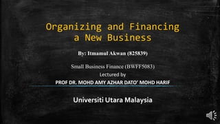 Organizing and Financing
a New Business
By: Itmamul Akwan (825839)
Small Business Finance (BWFF5083)
Lectured by
PROF DR. MOHD AMY AZHAR DATO’ MOHD HARIF
Universiti Utara Malaysia
 