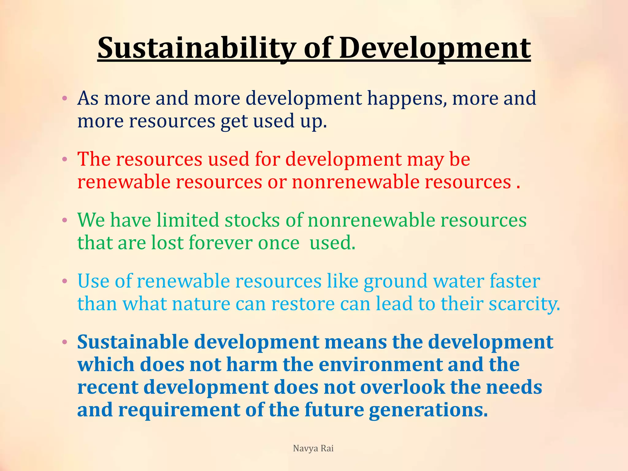 Sustainability of Development
• As more and more development happens, more and
more resources get used up.
• The resources used for development may be
renewable resources or nonrenewable resources .
• We have limited stocks of nonrenewable resources
that are lost forever once used.
• Use of renewable resources like ground water faster
than what nature can restore can lead to their scarcity.
• Sustainable development means the development
which does not harm the environment and the
recent development does not overlook the needs
and requirement of the future generations.
Navya Rai
 