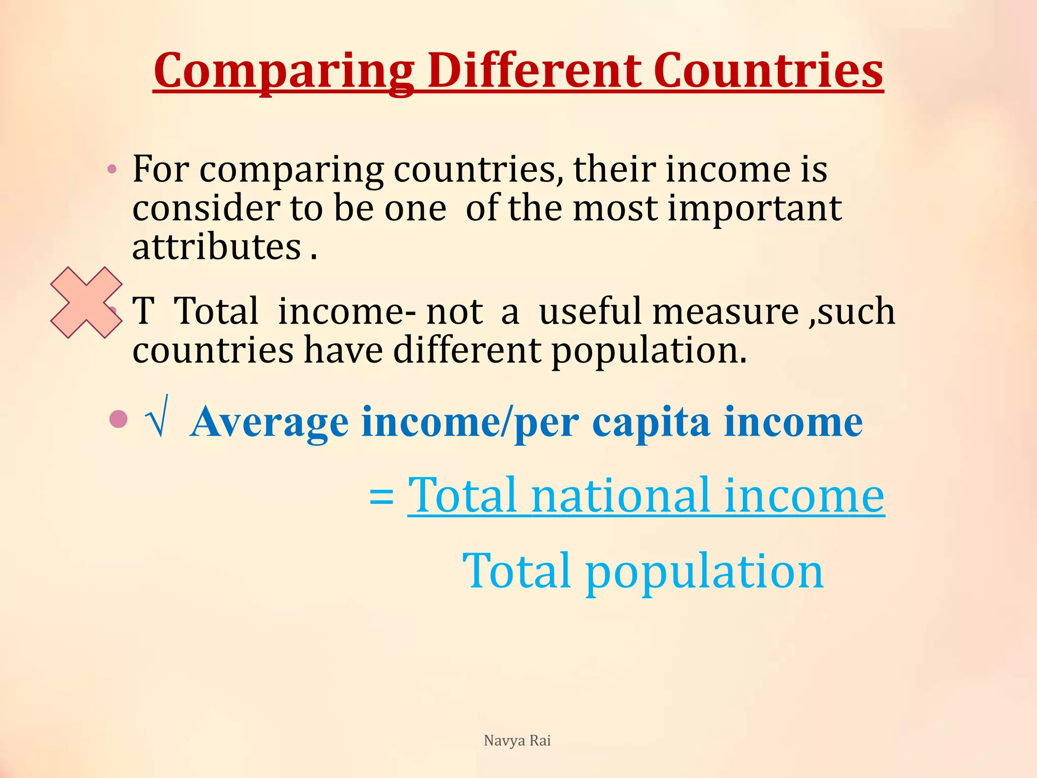 Comparing Different Countries
• For comparing countries, their income is
consider to be one of the most important
attributes .
• T Total income- not a useful measure ,such
countries have different population.
 √ Average income/per capita income
= Total national income
Total population
Navya Rai
 