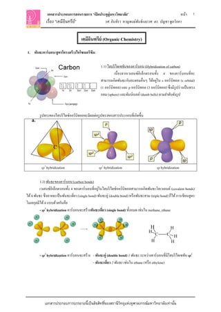 เอกสารประกอบการสอนรายการ “เปิ ดประตูสู่ มหาวิทยาลัย”                               หน้า                    1
              เรือง “เคมีอนทรีย”์
                 ่        ิ                      รศ. อินทิรา หาญพงษ์ พันธ์ และรศ. ดร. บัญชา พูลโภคา


                                        เคมีอนทรีย์ (Organic Chemistry)
                                             ิ
1. พันธะคาร์ บอน/สู ตรโครงสร้ างไอโซเมอริซึม

                                                      1.1) ไฮบริ ไดเซชันของคาร์บอน (Hybridization of carbon)
                                                                 เนื่ องจากเวเลนซ์อิเล็กตรอนทั้ง 4 ของคาร์ บอนที่ จะ
                                                                                               ่
                                                      สามารถเกิดพันธะกับอะตอมอื่นๆ ได้อยูใน s ออร์ บิทอล (s orbital)
                                                      (1 ออร์ บิทอล) และ p ออร์ บิทอล (3 ออร์ บิทอล) ซึ่ งมีรูปร่ างเป็ นทรง
                                                      กลม (sphere) และดัมบ์เบลล์ (dumb bells) ตามลําดับดังรู ป



         รู ปทรงของไฮบริ ไดซ์ออร์บิทอลจะมีผลต่อรู ปทรงของสารประกอบที่เกิดขึ้น




           sp3 hybridization                        sp2 hybridization                          sp hybridization

          1.2) พันธะของคาร์บอน (carbon bonds)
                                                     ่
          เวเลนซ์อิเล็กตรอนทั้ง 4 ของคาร์ บอนที่อยูในไฮบริ ไดซ์ออร์ บิทอลสามารถเกิดพันธะโคเวเลนต์ (covalent bonds)
ได้ 4 พันธะ ซึ่ งอาจจะเป็ นพันธะเดี่ยว (single bond) พันธะคู่ (double bond) หรื อพันธะสาม (triple bond) ก็ได้ การเขียนสู ตร
โมเลกุลมีได้ 4 แบบด้วยกันคือ
          - sp3 hybridization คาร์ บอนจะสร้างพันธะเดียว (single bond) ทั้งหมด เช่นใน methane, ethane
                                                        ่


                                                                                           H             H
                                                                                         H
                                                                                               C       C H
                                                                                           H            H


         - sp2 hybridization คาร์ บอนจะสร้าง - พันธะคู่ (double bond) 1 พันธะ ระหว่างคาร์ บอนที่มีไฮบริ ไดเซชัน sp2
                                             - พันธะเดียว 2 พันธะ เช่นใน ethane (หรื อ ethylene)
                                                        ่




             เอกสารประกอบการบรรยายนี้เป็ นลิขสิทธิ ์ของสถานีวทยุแห่งจุฬาลงกรณ์มหาวิทยาลัยเท่านัน
                                                             ิ                                 ้
 