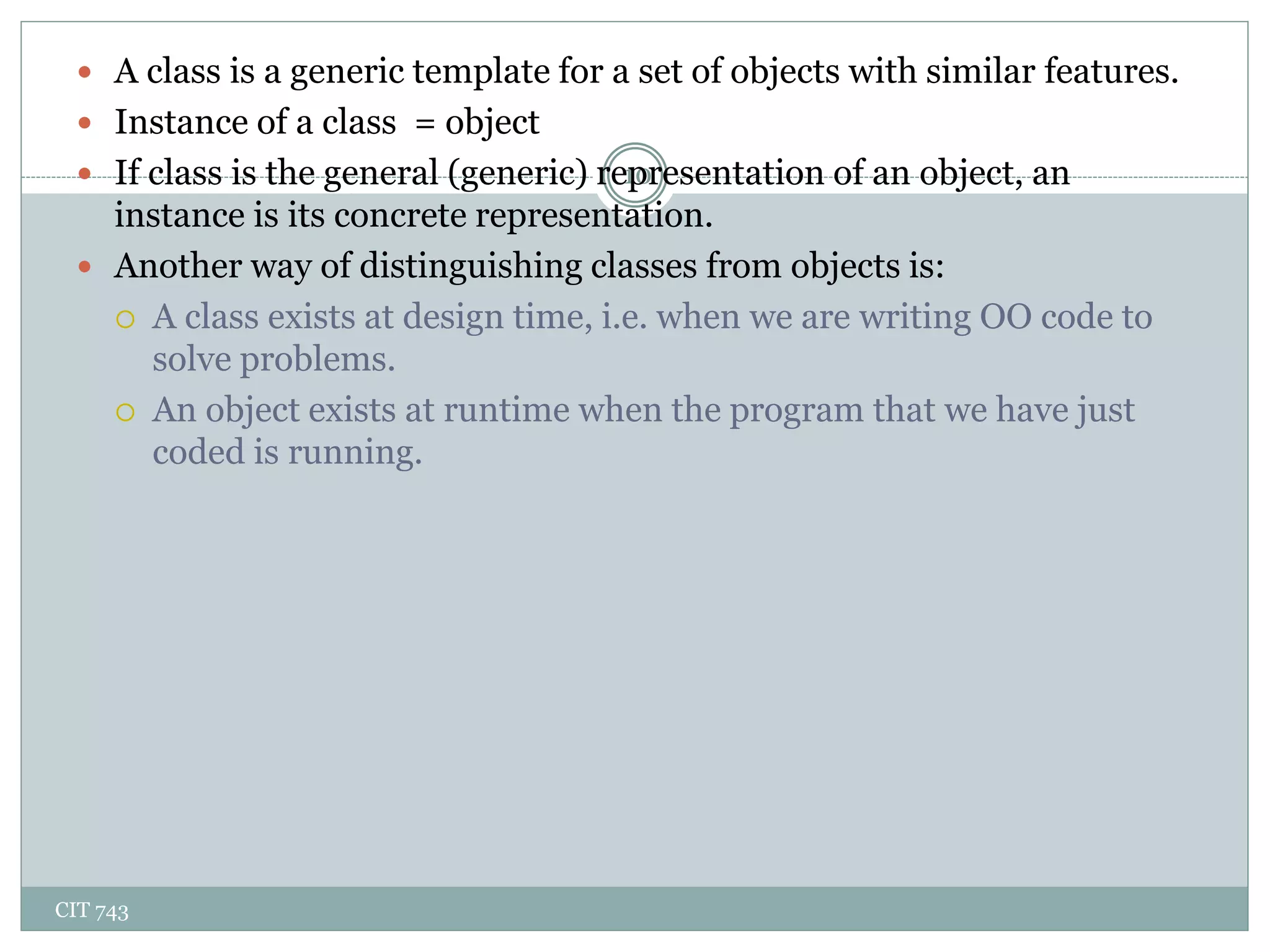 CIT 743
10
 A class is a generic template for a set of objects with similar features.
 Instance of a class = object
 If class is the general (generic) representation of an object, an
instance is its concrete representation.
 Another way of distinguishing classes from objects is:
 A class exists at design time, i.e. when we are writing OO code to
solve problems.
 An object exists at runtime when the program that we have just
coded is running.
 