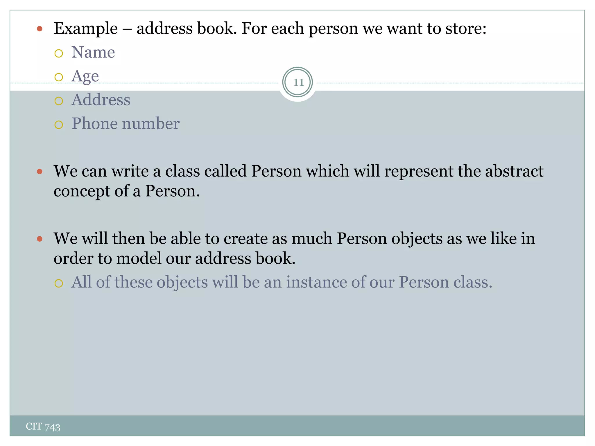 CIT 743
11
 Example – address book. For each person we want to store:
 Name
 Age
 Address
 Phone number
 We can write a class called Person which will represent the abstract
concept of a Person.
 We will then be able to create as much Person objects as we like in
order to model our address book.
 All of these objects will be an instance of our Person class.
 