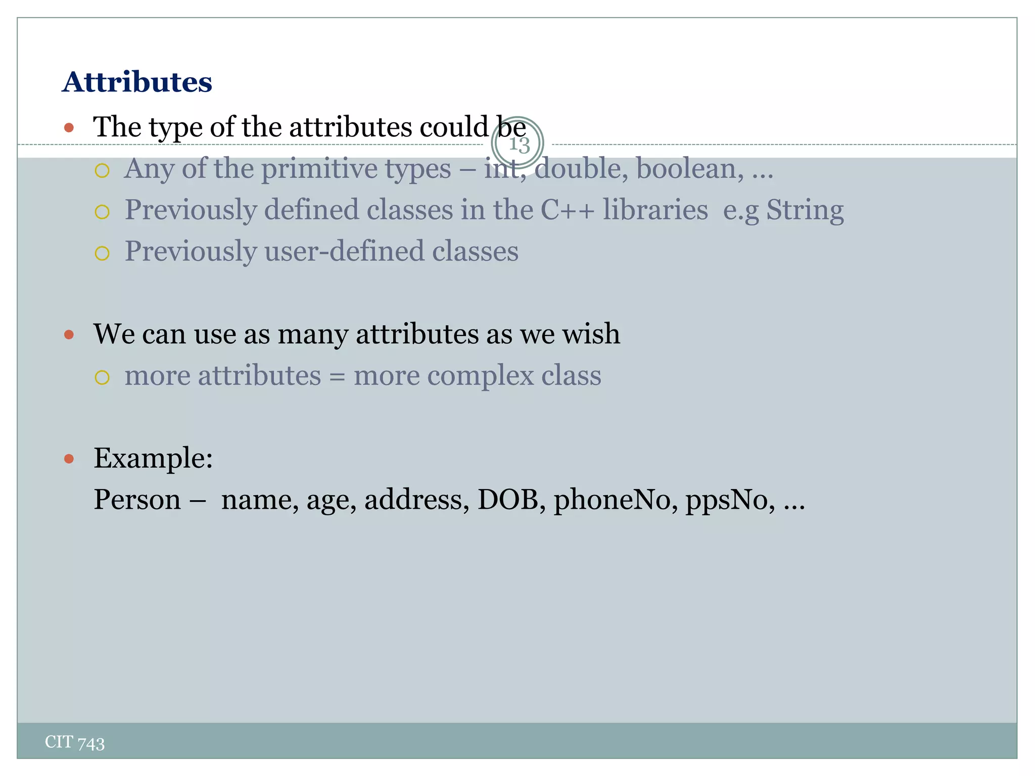 Attributes
CIT 743
13
 The type of the attributes could be
 Any of the primitive types – int, double, boolean, …
 Previously defined classes in the C++ libraries e.g String
 Previously user-defined classes
 We can use as many attributes as we wish
 more attributes = more complex class
 Example:
Person – name, age, address, DOB, phoneNo, ppsNo, …
 
