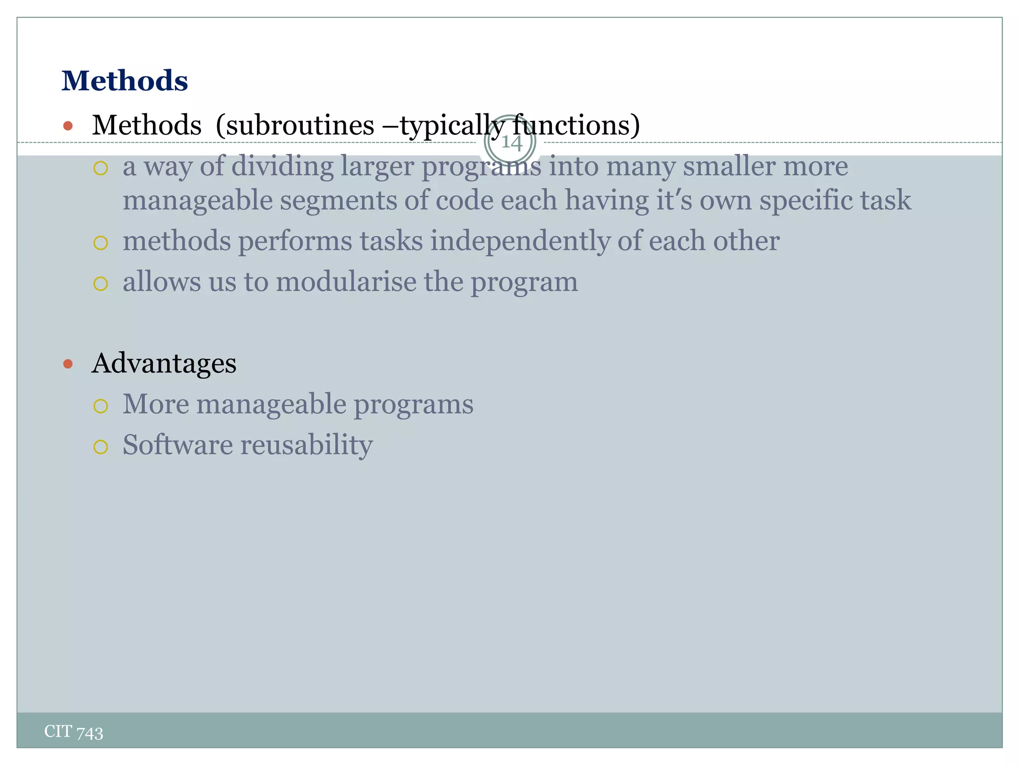 Methods
CIT 743
14
 Methods (subroutines –typically functions)
 a way of dividing larger programs into many smaller more
manageable segments of code each having it’s own specific task
 methods performs tasks independently of each other
 allows us to modularise the program
 Advantages
 More manageable programs
 Software reusability
 