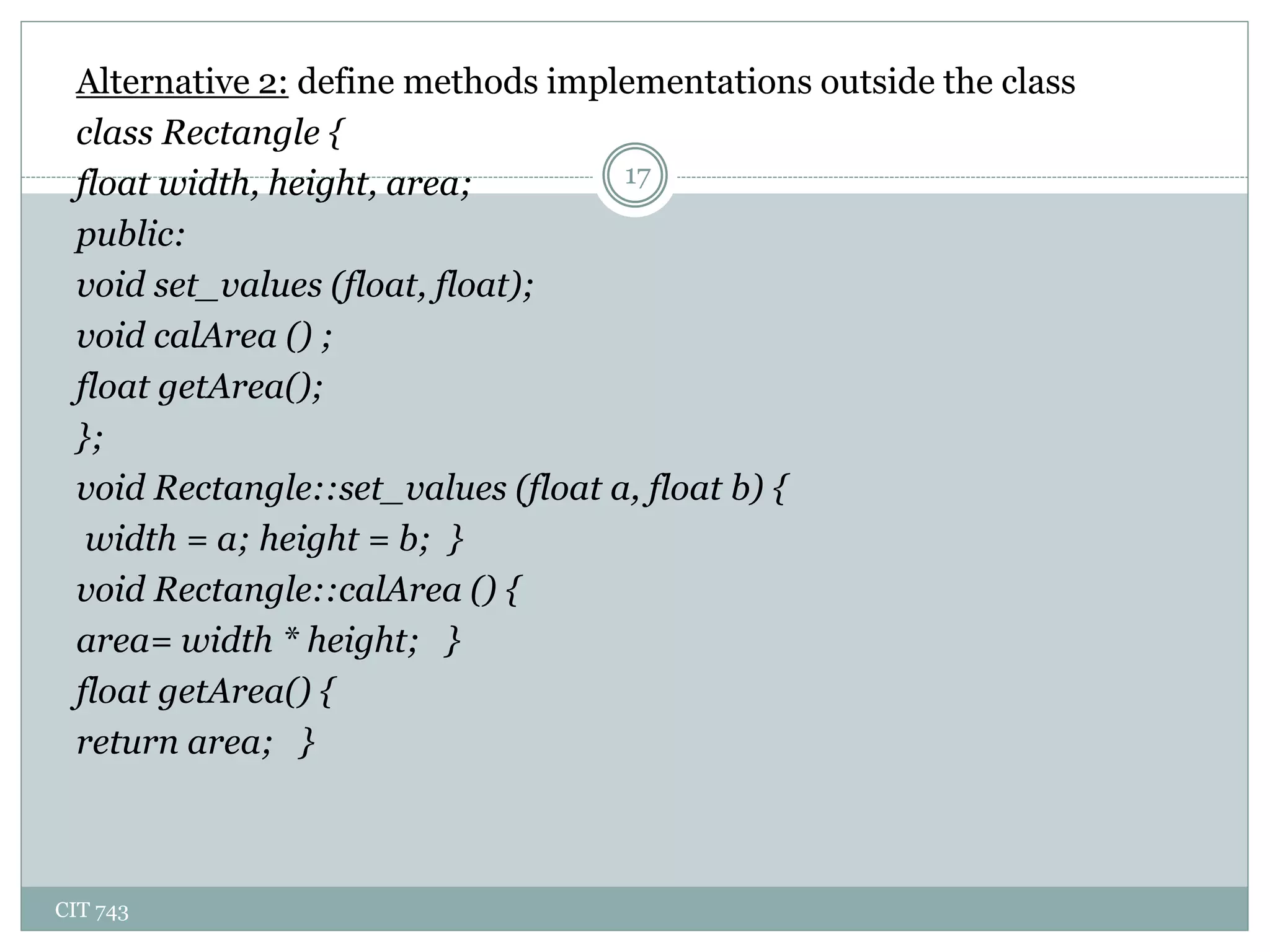 CIT 743
17
Alternative 2: define methods implementations outside the class
class Rectangle {
float width, height, area;
public:
void set_values (float, float);
void calArea () ;
float getArea();
};
void Rectangle::set_values (float a, float b) {
width = a; height = b; }
void Rectangle::calArea () {
area= width * height; }
float getArea() {
return area; }
 