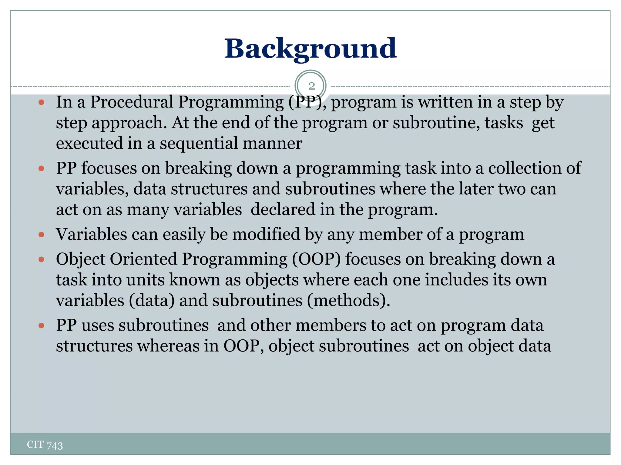 Background
CIT 743
2
 In a Procedural Programming (PP), program is written in a step by
step approach. At the end of the program or subroutine, tasks get
executed in a sequential manner
 PP focuses on breaking down a programming task into a collection of
variables, data structures and subroutines where the later two can
act on as many variables declared in the program.
 Variables can easily be modified by any member of a program
 Object Oriented Programming (OOP) focuses on breaking down a
task into units known as objects where each one includes its own
variables (data) and subroutines (methods).
 PP uses subroutines and other members to act on program data
structures whereas in OOP, object subroutines act on object data
 