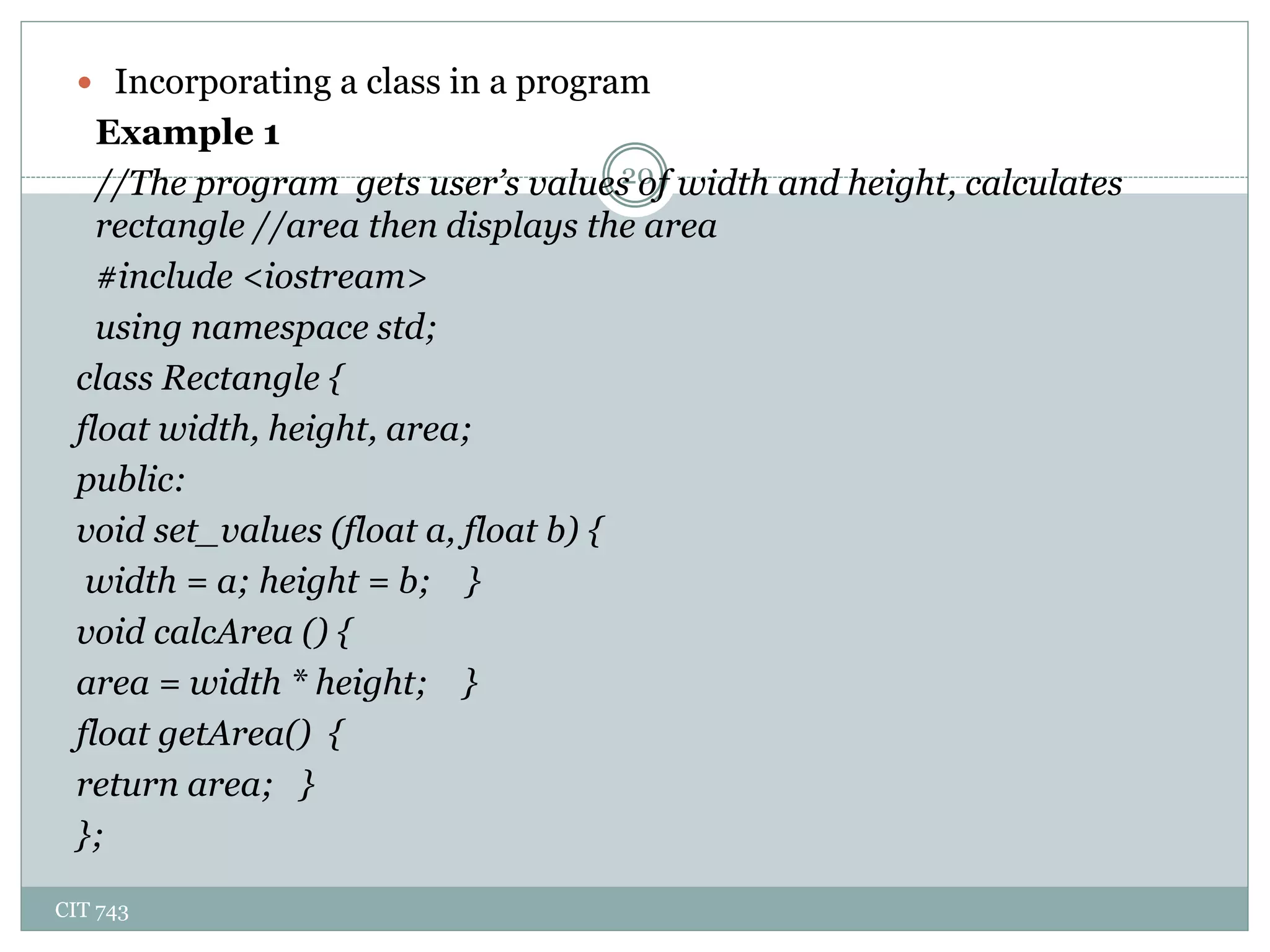 CIT 743
20
 Incorporating a class in a program
Example 1
//The program gets user’s values of width and height, calculates
rectangle //area then displays the area
#include <iostream>
using namespace std;
class Rectangle {
float width, height, area;
public:
void set_values (float a, float b) {
width = a; height = b; }
void calcArea () {
area = width * height; }
float getArea() {
return area; }
};
 